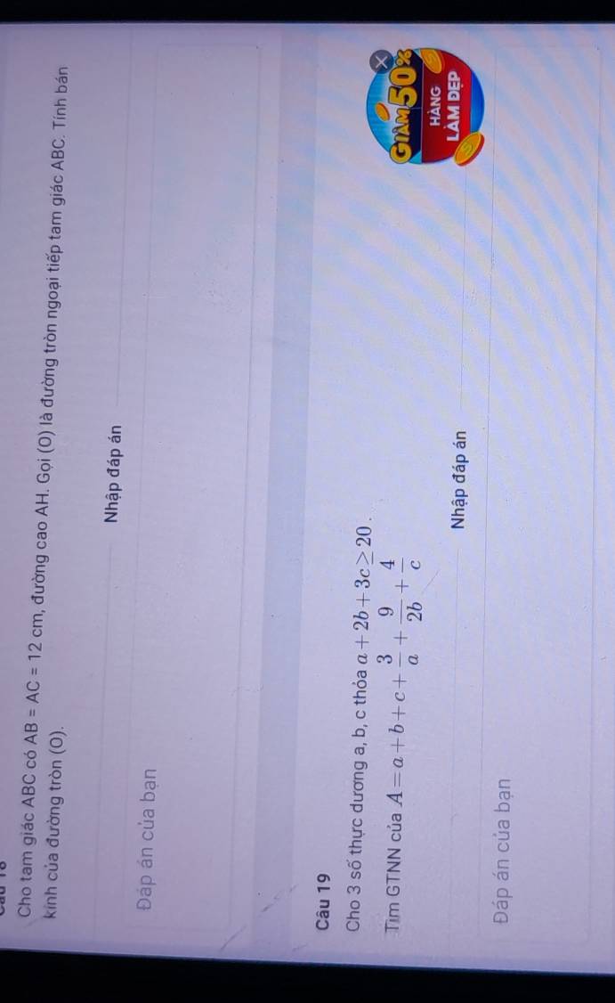 Cho tam giác ABC có AB=AC=12cm 0, đường cao AH. Gọi (O) là đường tròn ngoại tiếp tam giác ABC. Tính bán 
kinh của đường tròn (0). 
Nhập đáp án 
Đáp án của bạn 
Câu 19 
Cho 3 số thực dương a, b, c thỏa a+2b+3c≥ 20. 
X 
Tìm GTNN của A=a+b+c+ 3/a + 9/2b + 4/c  GIMM50% 
HANG 
Nhập đáp án 
LàM ĐẹP 
Đáp án của bạn