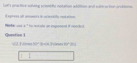 Let's practice solving scientific notation addition and subtraction problems. 
Express all answers in scientific notation. 
Note: usc a^n to notalte an exponent if neeced. 
Question 1 
l (2.1* 10^(wedge)3)+(4.3* 1mes 10°210
I