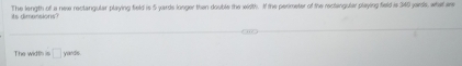 its dimensions ? The length of a new reclangular playing field is 5 yards longer then double the width. If the perimeter of the rectingular playing field is 340 jards, what are 
The width is □ yand