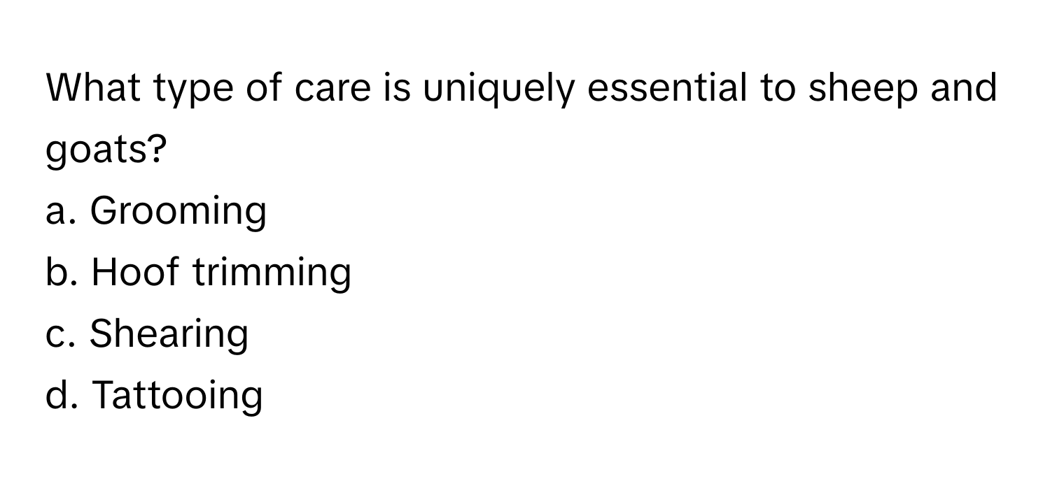 What type of care is uniquely essential to sheep and goats?

a. Grooming 
b. Hoof trimming 
c. Shearing 
d. Tattooing