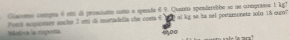 Guecomo compre 6 etti di prociento cetto e spende 6 9. Quanto spenderebbe se ne comprasse 1 kg?
Potrt anqueta anche 2 em di mortadella che costa 6 10 al kg se ha nel portamonete solo 18 euro?
Mogiva la rsposta 10,00