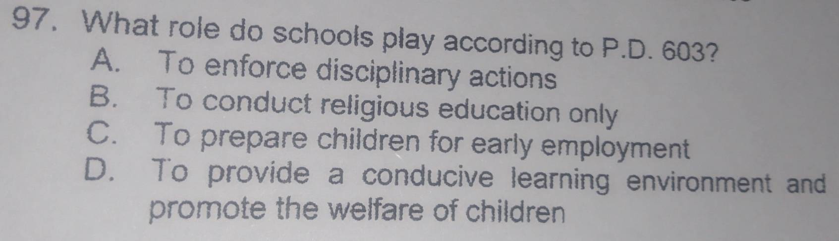 What role do schools play according to P.D. 603?
A. To enforce disciplinary actions
B. To conduct religious education only
C. To prepare children for early employment
D. To provide a conducive learning environment and
promote the welfare of children