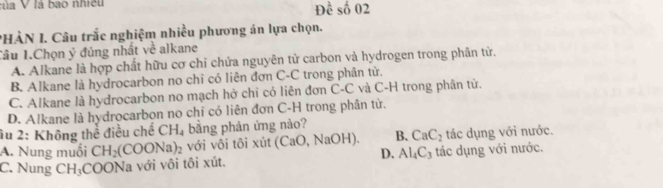 của V là bao nhiều Đề số 02
PHÀN I. Câu trắc nghiệm nhiều phương án lựa chọn.
Tâu 1.Chọn ý đúng nhất về alkane
A. Alkane là hợp chất hữu cơ chỉ chứa nguyên tử carbon và hydrogen trong phân tử.
B. Alkane là hydrocarbon no chỉ có liên đơn C-C trong phân tử.
C. Alkane là hydrocarbon no mạch hở chỉ có liên đơn C-C và C-H trong phân tử.
D. Alkane là hydrocarbon no chỉ có liên đơn C-H trong phân tử.
âu 2: Không thể điều chế CH_4 bằng phản ứng nào?
A. Nung muối CH_2(COONa)_2 với vôi tôi xút (CaO, NaOH). B. CaC_2 tác dụng với nước.
D. Al_4C_3
C. Nung CH_3 COONa với vôi tôi xút. tác dụng với nước.