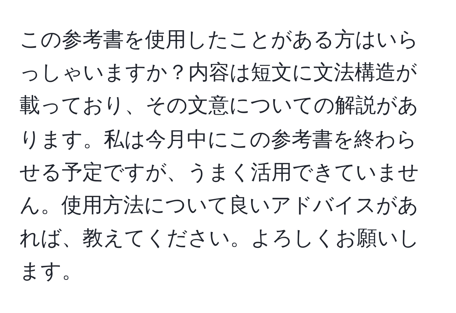 この参考書を使用したことがある方はいらっしゃいますか？内容は短文に文法構造が載っており、その文意についての解説があります。私は今月中にこの参考書を終わらせる予定ですが、うまく活用できていません。使用方法について良いアドバイスがあれば、教えてください。よろしくお願いします。