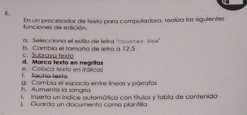 En un procesador de texto para computadora, realiza las siguientes 
funciones de edición. 
a. Selecciona el esfilo de letra 'Counter New' 
b. Cambia el tamaño de letra a 12.5
c. Subraya texto 
d. Marca texto en negritas 
e. Coloca texto en itálicas 
f. Tacha texto 
g. Cambia el espacio entre líneas y párrafos 
h. Aumenta la sangría 
i. Inserta un índice automático con títulos y tabla de contenido 
j. Guarda un documento como plantilla