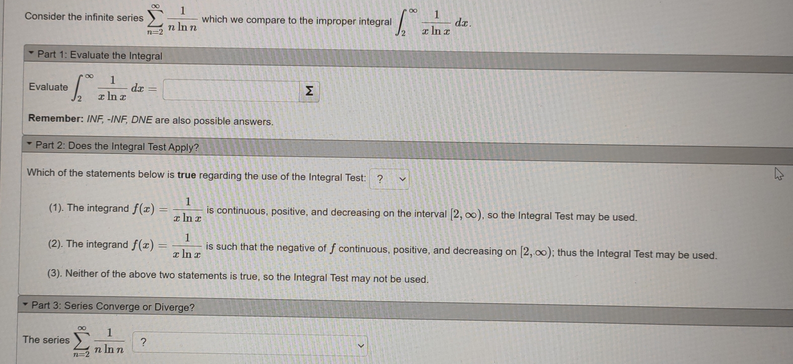 Consider the infinite series sumlimits _(n=2)^(∈fty) 1/nln n  which we compare to the improper integral ∈t _2^((∈fty)frac 1)xln xdx. 
Part 1: Evaluate the Integral
Evaluate ∈t _2^((∈fty)frac 1)xln xdx=□
Remember: INF, - INF, DNE are also possible answers.
Part 2: Does the Integral Test Apply?
Which of the statements below is true regarding the use of the Integral Test: ?
(1). The integrand f(x)= 1/xln x  is continuous, positive, and decreasing on the interva [2,∈fty ) , so the Integral Test may be used.
(2). The integrand f(x)= 1/xln x  is such that the negative of f continuous, positive, and decreasing on [2,∈fty ); thus the Integral Test may be used.
(3). Neither of the above two statements is true, so the Integral Test may not be used.
Part 3: Series Converge or Diverge?
The series sumlimits _(n=2)^(∈fty) 1/nln n  ?