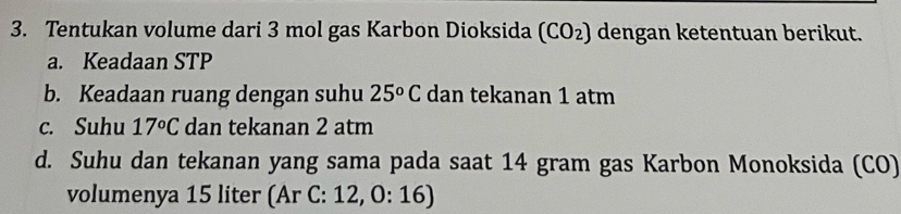 Tentukan volume dari 3 mol gas Karbon Dioksida (CO_2) dengan ketentuan berikut. 
a. Keadaan STP 
b. Keadaan ruang dengan suhu 25^oC dan tekanan 1 atm
c. Suhu 17°C dan tekanan 2 atm
d. Suhu dan tekanan yang sama pada saat 14 gram gas Karbon Monoksida (CO) 
volumenya 15 liter (Ar C: 12, 0:16