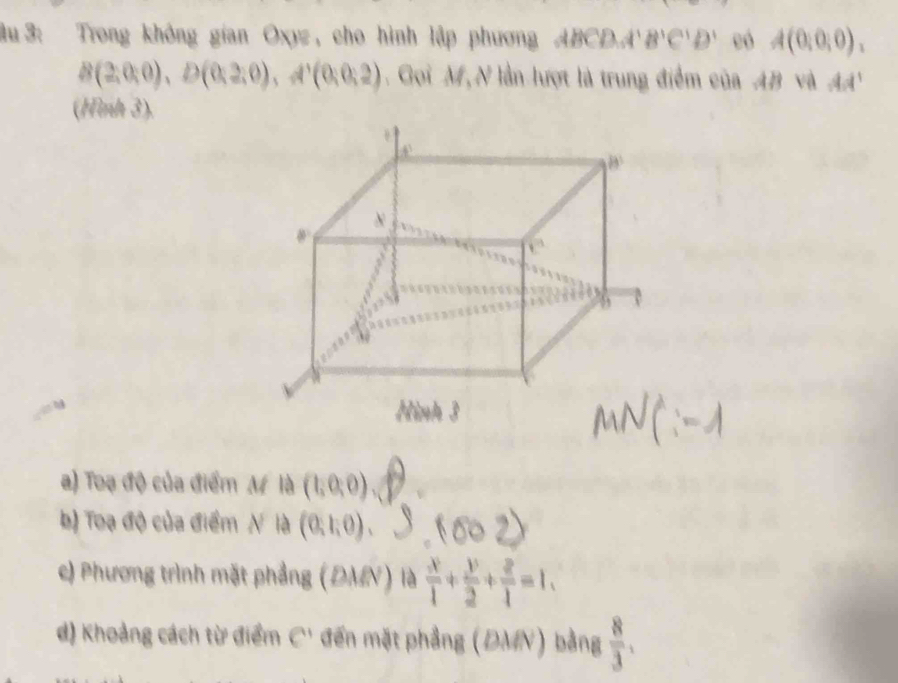 âu 3: Trong không gian Oxyz , cho hình lập phương ABCD..  'B'C'D' eó A(0,0,0).
B(2,0,0),D(0,2,0),A'(0,0,2) Gọi M, N lần lượt là trung điểm của AB và AA'
(Hình 3).
a) Toạ độ của điểm M là (1,0,0)
b) Toạ độ của điểm N là (0,1,0) 、
c) Phương trình mặt phẳng (ĐMN) là  x/1 + y/2 + z/1 =1.
d) Khoảng cách từ điểm C' đến mặt phẳng (ĐMN) bằng  8/3 .