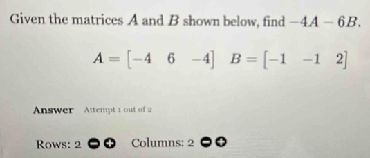 Given the matrices A and B shown below, find -4A-6B.
A=[-46-4] B=[-1-12]
Answer Attempt 1 out of 2 
Rows: 2 Columns: 2