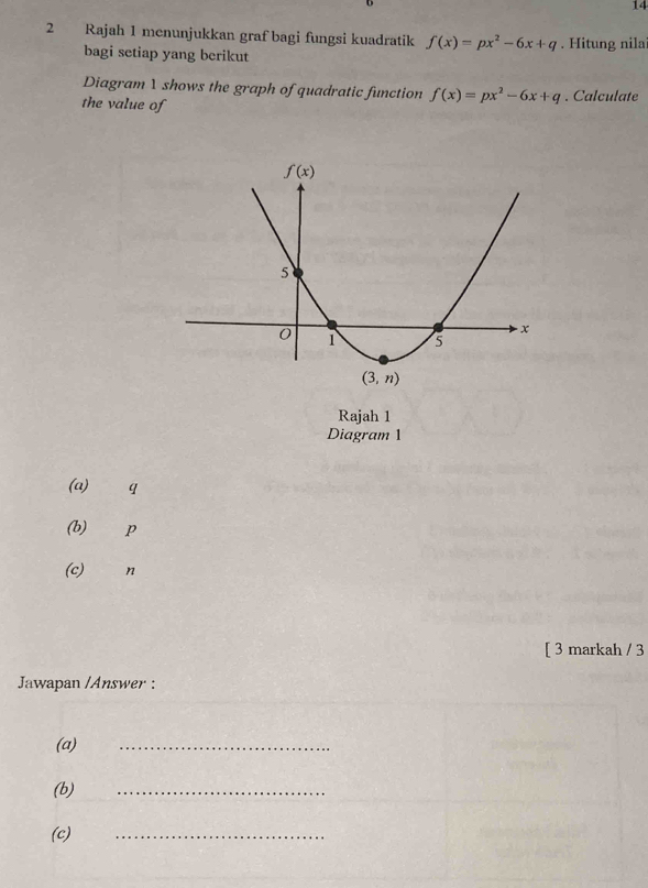 14
2 Rajah 1 menunjukkan graf bagi fungsi kuadratik f(x)=px^2-6x+q. Hitung nila
bagi setiap yang berikut
Diagram 1 shows the graph of quadratic function f(x)=px^2-6x+q. Calculate
the value of
Diagram 1
(a) q
(b) p
(c) n
[ 3 markah / 3
Jawapan /Answer :
(a)
_
(b)
_
(c)
_