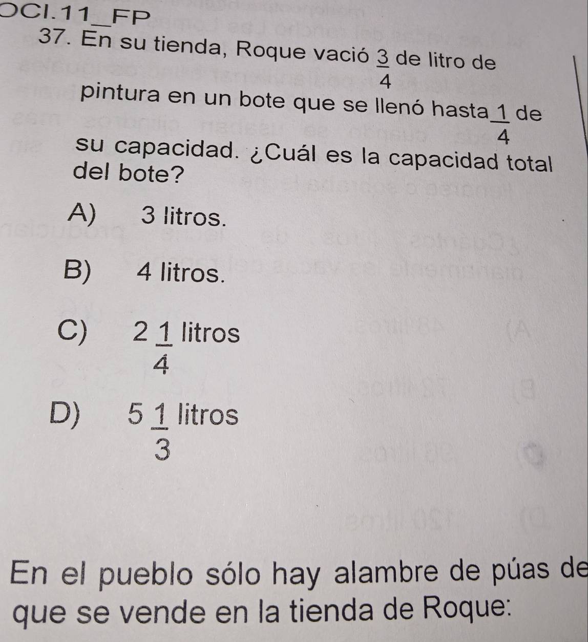 OCI.11_ FP
37. En su tienda, Roque vació  3/4  de litro de
pintura en un bote que se llenó hasta  1/4  de
su capacidad. ¿Cuál es la capacidad total
del bote?
A) 3 litros.
B) 4 litros.
C) ^2 1/4  litros
D) ^frac 1 1/3  litros
En el pueblo sólo hay alambre de púas de
que se vende en la tienda de Roque: