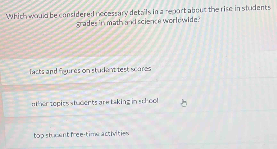 Which would be considered necessary details in a report about the rise in students
grades in math and science worldwide?
facts and figures on student test scores
other topics students are taking in school
top student free-time activities