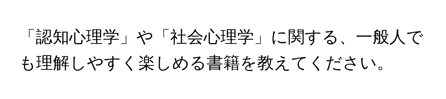 「認知心理学」や「社会心理学」に関する、一般人でも理解しやすく楽しめる書籍を教えてください。