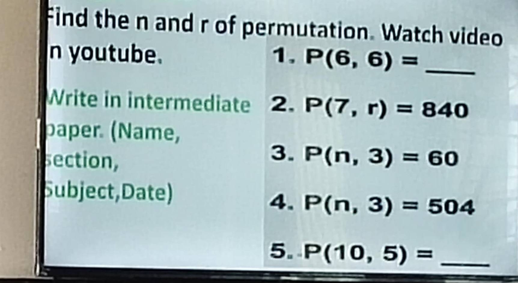 Find the n and r of permutation. Watch video 
n youtube. 1. P(6,6)= _ 
Write in intermediate 2. P(7,r)=840
paper. (Name, 
section, 
3. P(n,3)=60
Subject,Date) 
4. P(n,3)=504
5. P(10,5)= _