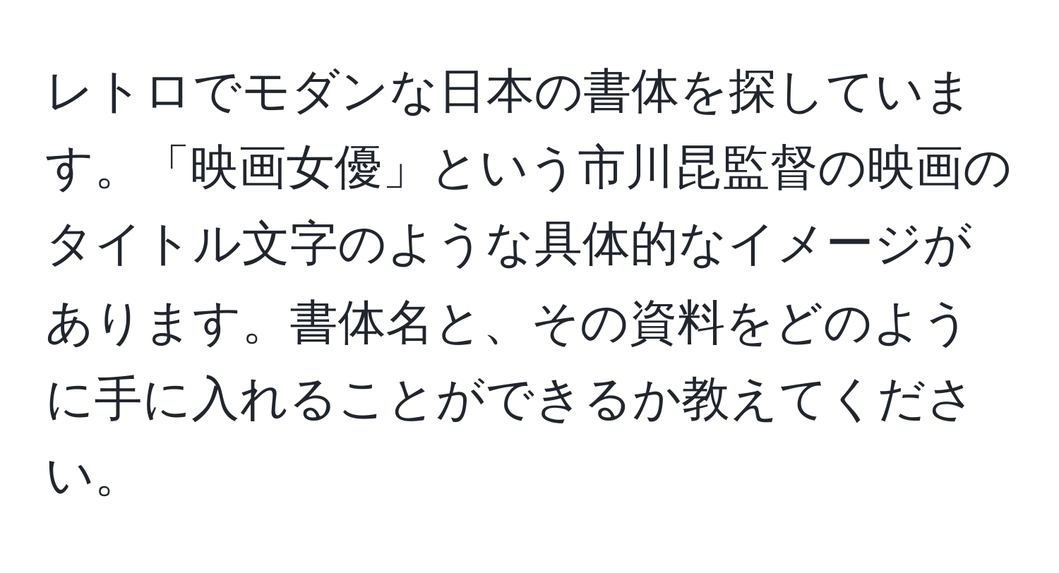 レトロでモダンな日本の書体を探しています。「映画女優」という市川昆監督の映画のタイトル文字のような具体的なイメージがあります。書体名と、その資料をどのように手に入れることができるか教えてください。