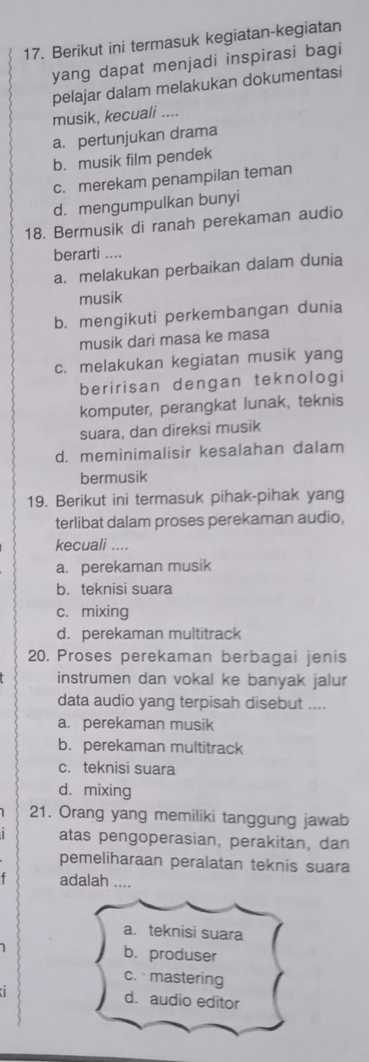 Berikut ini termasuk kegiatan-kegiatan
yang dapat menjadi inspirasi bagi
pelajar dalam melakukan dokumentasi
musik, kecuali ....
a. pertunjukan drama
b. musik film pendek
c. merekam penampilan teman
d. mengumpulkan bunyi
18. Bermusik di ranah perekaman audio
berarti ....
a. melakukan perbaikan dalam dunia
musik
b. mengikuti perkembangan dunia
musik dari masa ke masa
c. melakukan kegiatan musik yang
beririsan dengan teknologi
komputer, perangkat lunak, teknis
suara, dan direksi musik
d. meminimalisir kesalahan dalam
bermusik
19. Berikut ini termasuk pihak-pihak yang
terlibat dalam proses perekaman audio,
kecuali ....
a. perekaman musik
b. teknisi suara
c. mixing
d. perekaman multitrack
20. Proses perekaman berbagai jenis
instrumen dan vokal ke banyak jalur
data audio yang terpisah disebut ....
a. perekaman musik
b. perekaman multitrack
c. teknisi suara
d. mixing
21. Orang yang memiliki tanggung jawab
atas pengoperasian, perakitan, dan
pemeliharaan peralatan teknis suara
adalah ....
a. teknisi suara
1 b. produser
c. mastering
a d. audio editor