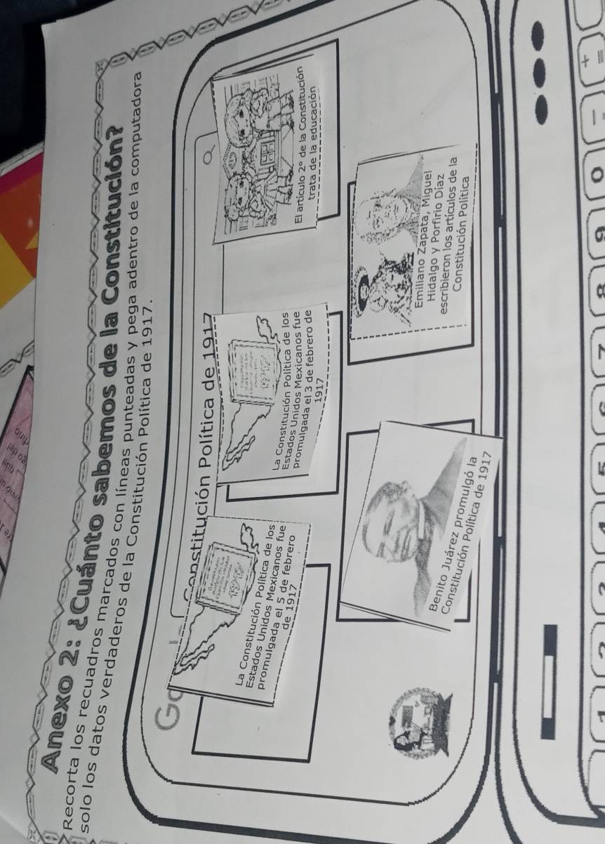 Anexo 2: ¿Cuánto sabemos de la Constitución? 
Recorta los recuadros marcados con líneas punteadas y pega adentro de la computadora 
solo los datos verdaderos de la Constitución Política de 1917
Go 
oostitución Política de 191 
La Constitución Política de los 
Estados Unidos Mexicanos fue 
promulgada el 5 de febrero 
de 1917
La Constitución Política de los El artículo 2° de la Constitución 
Estados Unidos Mexicanos fue 
promulgada el 3 de febrero de 
trata de la educación 
1917 
Emiliano Zapata, Miguel 
Hidalgo y Porfirio Díaz 
escribieron los artículos de la 
Benito Juárez promulgó la 
Constitución Política 
Constitución Política de 1917
o
