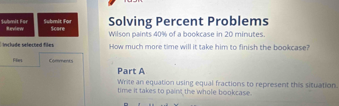 Submit For Submit For Solving Percent Problems 
Review Score 
Wilson paints 40% of a bookcase in 20 minutes. 
Include selected files How much more time will it take him to finish the bookcase? 
Files Comments 
Part A 
Write an equation using equal fractions to represent this situation. 
time it takes to paint the whole bookcase.