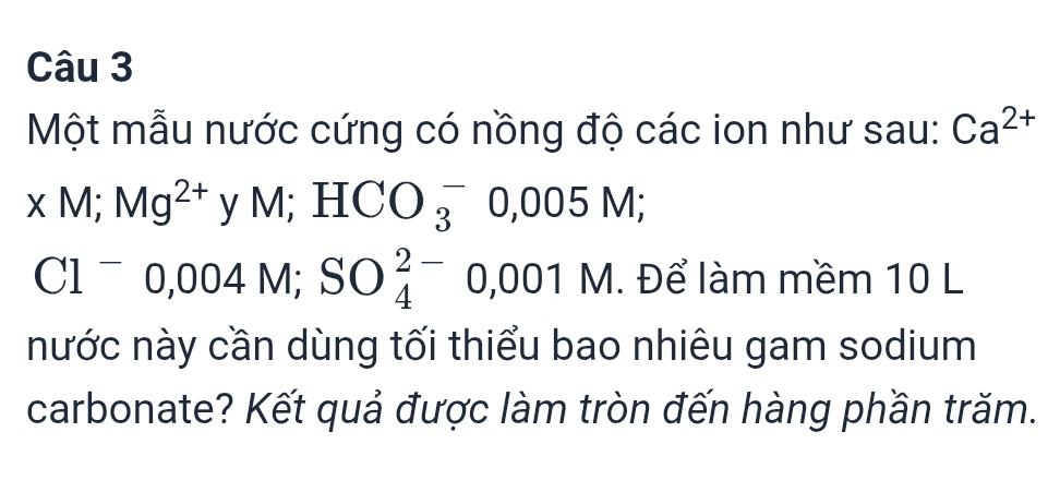 Một mẫu nước cứng có nồng độ các ion như sau: Ca^(2+)
xM; Mg^(2+) y M; HCO_3^(-0,005M;
Cl^-)0,004M; SO_4^(2-) 0, 001 M. Để làm mềm 10 L 
nước này cần dùng tối thiểu bao nhiêu gam sodium 
carbonate? Kết quả được làm tròn đến hàng phần trăm.