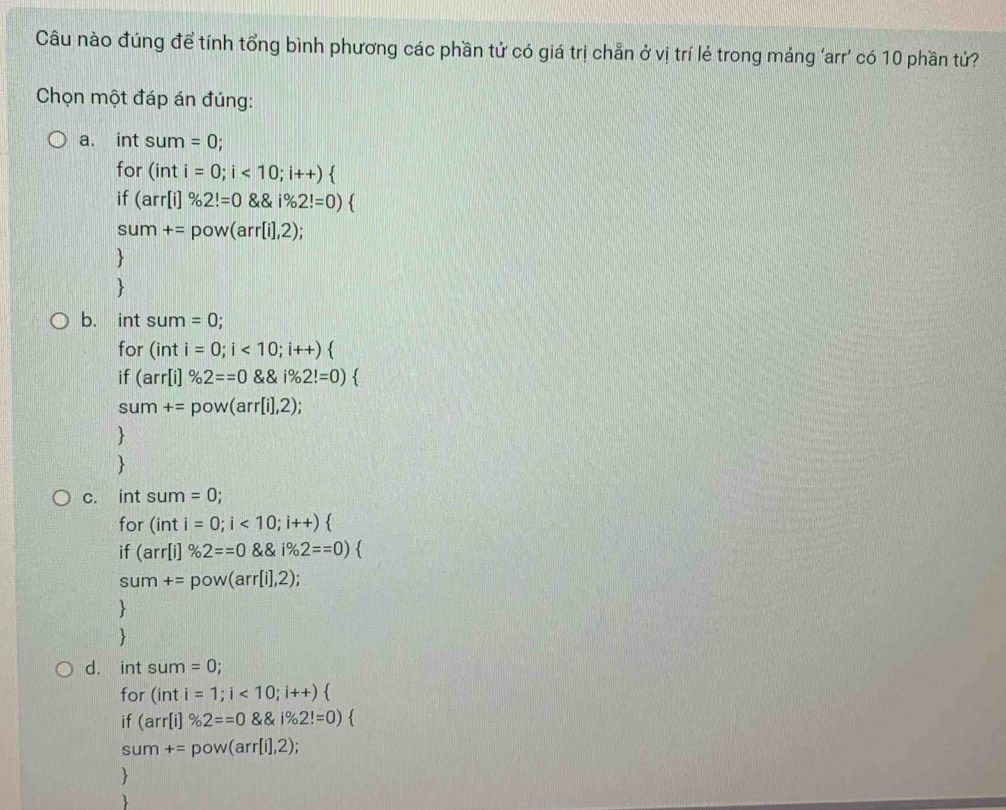 Câu nào đúng để tính tổng bình phương các phần tử có giá trị chẵn ở vị trí lẻ trong máng ‘arr’ có 10 phần tử?
Chọn một đáp án đúng:
a. int sum=0; 
for (inti=0;i<10;i++)
if (arr[i]% 2!=0 * 8,i% 2!=0)
sum+=pow(arr[i],2);


b. int sum=0; 
for (inti=0;i<10;i++)
if (arr[i]% 2==0 1% 2!=0)
sum+=pow(arr[i],2);


C. 10 . sum=0; 
for (inti=0;i<10;i++)
if (arr[i]% 2==0 varphi _x==0endpmatrix  
sum+=pow(arr[i],2);


d. int sum=0; 
for (inti=1;i<10;i++)
if (arr[i]% 2==0 8,% 2!=0endpmatrix.
sum +=pow(arr[i],2);


