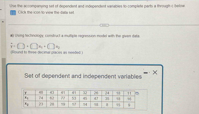 Use the accompanying set of dependent and independent variables to complete parts a through c below.
Click the icon to view the data set.
a) Using technology, construct a multiple regression model with the given data.
hat y=(□ )+(□ )x_1+(□ )x_2
(Round to three decimal places as needed.)
X
Set of dependent and independent variables