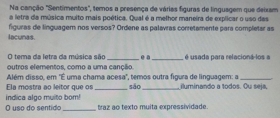 Na canção "Sentimentos", temos a presença de várias figuras de linguagem que deixam 
a letra da música muito mais poética. Qual é a melhor maneira de explicar o uso das 
figuras de linguagem nos versos? Ordene as palavras corretamente para completar as 
lacunas. 
O tema da letra da música são _e a_ é usada para relacioná-los a 
outros elementos, como a uma canção. 
Além disso, em 'É uma chama acesa', temos outra figura de linguagem: a_ 
Ela mostra ao leitor que os _sāo __iluminando a todos. Ou seja, 
indica algo muito bom! 
O uso do sentido _traz ao texto muita expressividade.