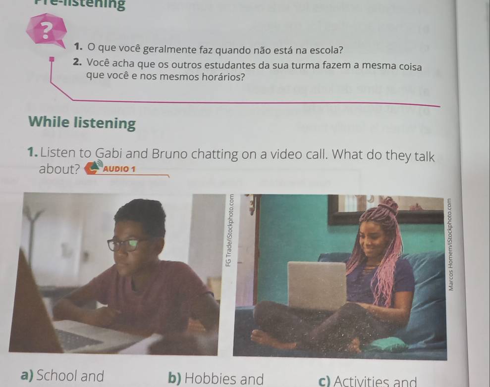 Tể listening
?
1. O que você geralmente faz quando não está na escola?
2. Você acha que os outros estudantes da sua turma fazem a mesma coisa
que você e nos mesmos horários?
While listening
1 Listen to Gabi and Bruno chatting on a video call. What do they talk
about? AUDIO 1
a) School and b) Hobbies and c Activities and