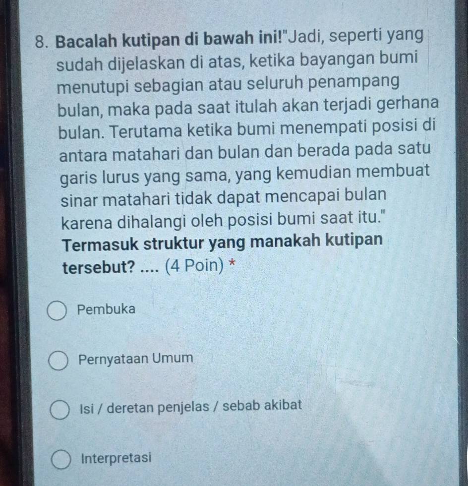 Bacalah kutipan di bawah ini!"Jadi, seperti yang 
sudah dijelaskan di atas, ketika bayangan bumi 
menutupi sebagian atau seluruh penampang 
bulan, maka pada saat itulah akan terjadi gerhana 
bulan. Terutama ketika bumi menempati posisi di 
antara matahari dan bulan dan berada pada satu 
garis lurus yang sama, yang kemudian membuat 
sinar matahari tidak dapat mencapai bulan 
karena dihalangi oleh posisi bumi saat itu." 
Termasuk struktur yang manakah kutipan 
tersebut? .... (4 Poin) * 
Pembuka 
Pernyataan Umum 
Isi / deretan penjelas / sebab akibat 
Interpretasi