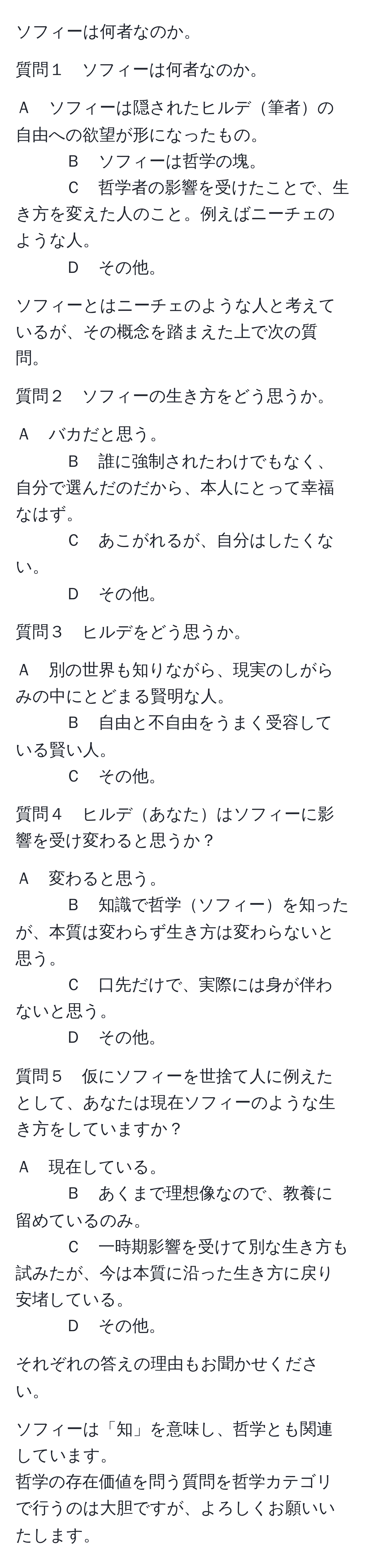 ソフィーは何者なのか。

質問１　ソフィーは何者なのか。

Ａ　ソフィーは隠されたヒルデ筆者の自由への欲望が形になったもの。
Ｂ　ソフィーは哲学の塊。
Ｃ　哲学者の影響を受けたことで、生き方を変えた人のこと。例えばニーチェのような人。
Ｄ　その他。

ソフィーとはニーチェのような人と考えているが、その概念を踏まえた上で次の質問。

質問２　ソフィーの生き方をどう思うか。

Ａ　バカだと思う。
Ｂ　誰に強制されたわけでもなく、自分で選んだのだから、本人にとって幸福なはず。
Ｃ　あこがれるが、自分はしたくない。
Ｄ　その他。

質問３　ヒルデをどう思うか。

Ａ　別の世界も知りながら、現実のしがらみの中にとどまる賢明な人。
Ｂ　自由と不自由をうまく受容している賢い人。
Ｃ　その他。

質問４　ヒルデあなたはソフィーに影響を受け変わると思うか？

Ａ　変わると思う。
Ｂ　知識で哲学ソフィーを知ったが、本質は変わらず生き方は変わらないと思う。
Ｃ　口先だけで、実際には身が伴わないと思う。
Ｄ　その他。

質問５　仮にソフィーを世捨て人に例えたとして、あなたは現在ソフィーのような生き方をしていますか？

Ａ　現在している。
Ｂ　あくまで理想像なので、教養に留めているのみ。
Ｃ　一時期影響を受けて別な生き方も試みたが、今は本質に沿った生き方に戻り安堵している。
Ｄ　その他。

それぞれの答えの理由もお聞かせください。

ソフィーは「知」を意味し、哲学とも関連しています。
哲学の存在価値を問う質問を哲学カテゴリで行うのは大胆ですが、よろしくお願いいたします。