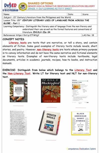 SHARED OPTIONS
DeTED SENIOR HIGH ALTERNATIVE RESPONSIVE EDUCATION DELIVERY
GRADE 11 DLP LEARNING ACTIVITY SHEET
CONCEPT NOTES
Literary texts are texts that are narrative, or tell a story, and contain
elements of fiction. Some good examples of literary texts include novels, short
stories, and poetry. However, non-literary texts are texts whose primary purpose
is to convey information and do not have the same narrative and fictional elements
as literary texts. Examples of non-literary texts include textbooks, legal
documents, articles in academic journals, recipes, how-to books, and instruction
manuals.
EXERCISE: Distinguish from below which belongs to the Literary Text and
the Non-Literary Text. Write LT for literary text and NLT for non-literary
text.
Retndng a resigo , ”  “
        
H  
_
_
_
A M E R I C A N B L A C K
OPERATOR MANUIALS SHORT
STORIES
KENCO
_
_
_
ompetence.Dedication.Optimi