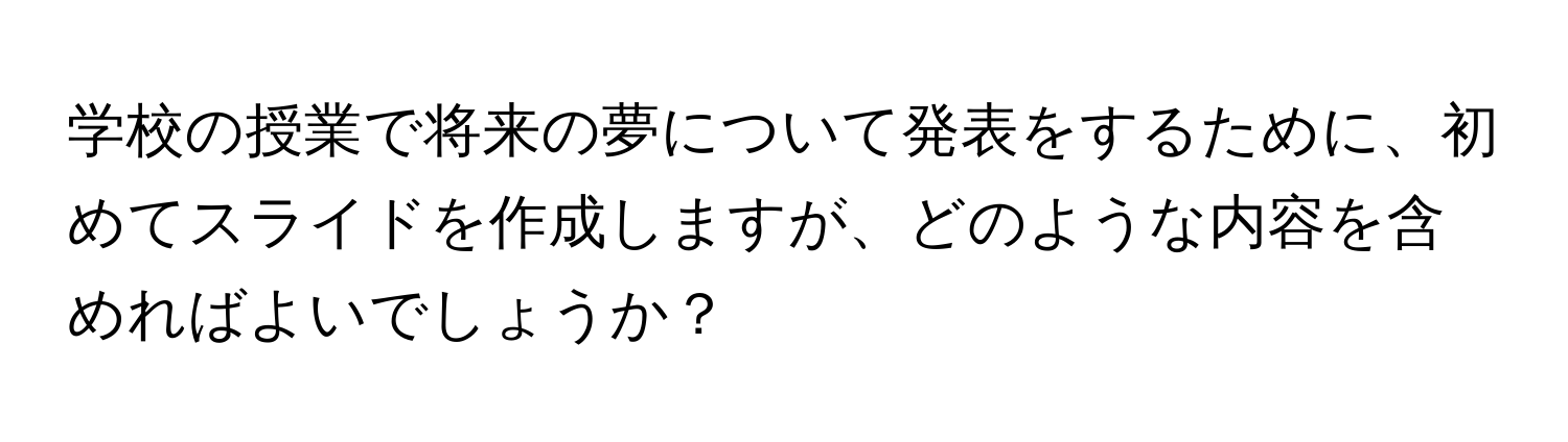 学校の授業で将来の夢について発表をするために、初めてスライドを作成しますが、どのような内容を含めればよいでしょうか？