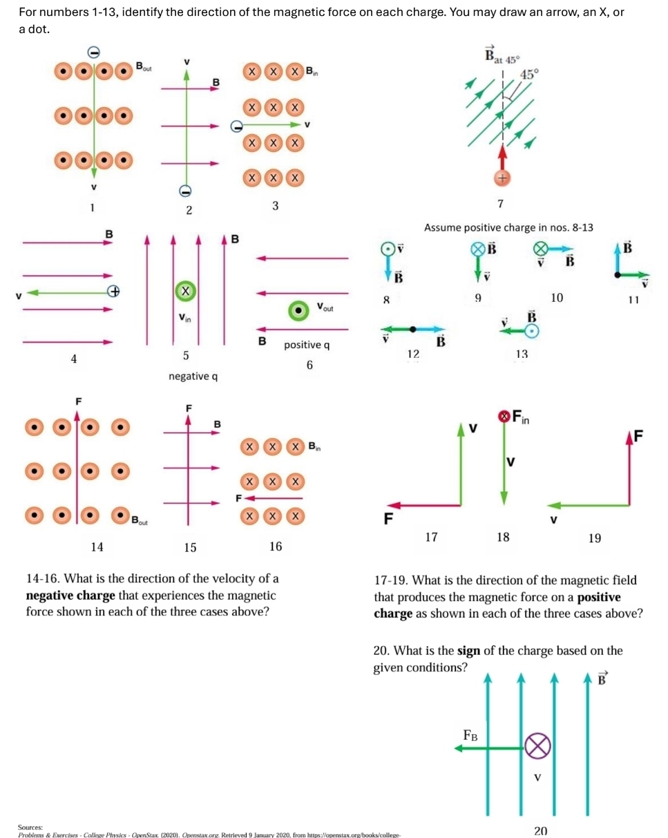 For numbers 1-13, identify the direction of the magnetic force on each charge. You may draw an arrow, an X, or
a dot.
v
vector B_at45°
x x X)B
45°
B
x ) x x
v
x x x
+ (x)(x
2
3
7
Assume positive charge in nos. 8-13
B
vector B
dot B
B
B
x
8
9 10 11
V_out
V_in
vector v vector B
B positive q v B
5
12
13
6
negative q
F
B
x  x B_in
+ x x
F
x x
14
15 16
14-16. What is the direction of the velocity of a 17-19. What is the direction of the magnetic field
negative charge that experiences the magnetic that produces the magnetic force on a positive
force shown in each of the three cases above? charge as shown in each of the three cases above?
20. What is the sign of the charge based on the
given condi
Sources:
20