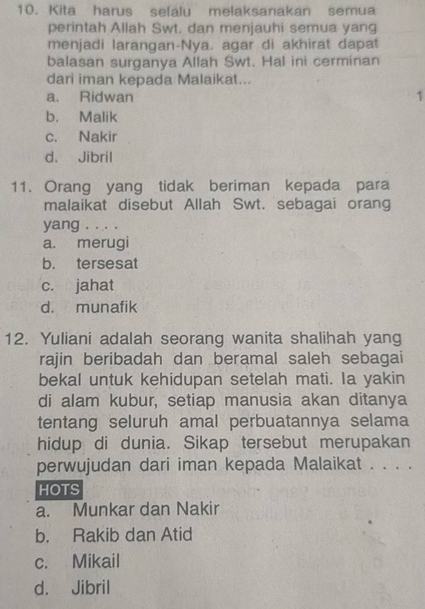 Kita harus selalu melaksanakan semua
perintah Allah Swt. dan menjauhi semua yang
menjadi larangan-Nya. agar di akhirat dapat
balasan surganya Allah Swt. Hal ini cerminan
dari iman kepada Malaikat...
a. Ridwan 1
b. Malik
c. Nakir
d. Jibril
11. Orang yang tidak beriman kepada para
malaikat disebut Allah Swt. sebagai orang
yang . . . .
a. merugi
b. tersesat
c. jahat
d. munafik
12. Yuliani adalah seorang wanita shalihah yang
rajin beribadah dan beramal saleh sebagai
bekal untuk kehidupan setelah mati. Ia yakin
di alam kubur, setiap manusia akan ditanya
tentang seluruh amal perbuatannya selama
hidup di dunia. Sikap tersebut merupakan
perwujudan dari iman kepada Malaikat . . . .
HOTS
a. Munkar dan Nakir
b. Rakib dan Atid
c. Mikail
d. Jibril