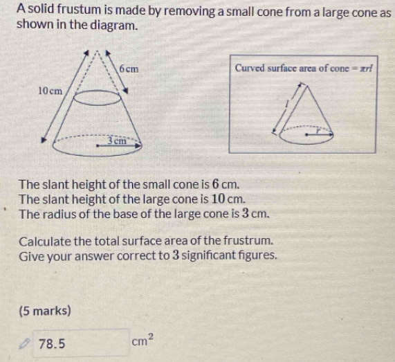 A solid frustum is made by removing a small cone from a large cone as 
shown in the diagram. 
Curved surface area of cone =π rl
F 
The slant height of the small cone is 6 cm. 
The slant height of the large cone is 10 cm. 
The radius of the base of the large cone is 3 cm. 
Calculate the total surface area of the frustrum. 
Give your answer correct to 3 signifcant figures. 
(5 marks)
78.5 □ cm^2