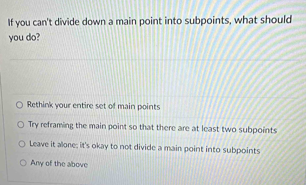 If you can't divide down a main point into subpoints, what should
you do?
Rethink your entire set of main points
Try reframing the main point so that there are at least two subpoints
Leave it alone; it's okay to not divide a main point into subpoints
Any of the above