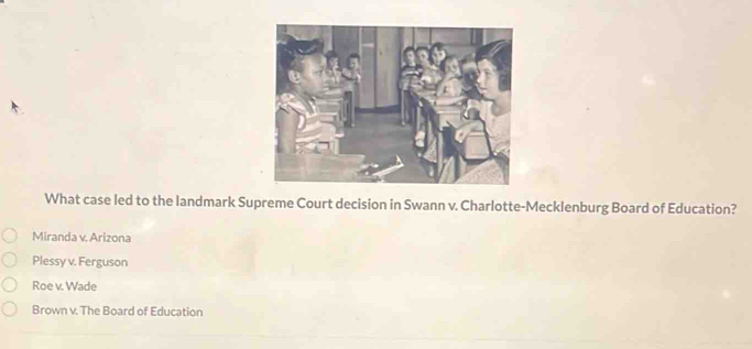 What case led to the landmark Supreme Court decision in Swann v. Charlotte-Mecklenburg Board of Education?
Miranda v. Arizona
Plessy v. Ferguson
Roe v. Wade
Brown v. The Board of Education