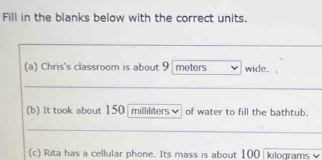 Fill in the blanks below with the correct units. 
(a) Chris's classroom is about 9 meters wide. 
(b) It took about 150 milliliters of water to fill the bathtub. 
(c) Rita has a cellular phone. Its mass is about 100 kilograms