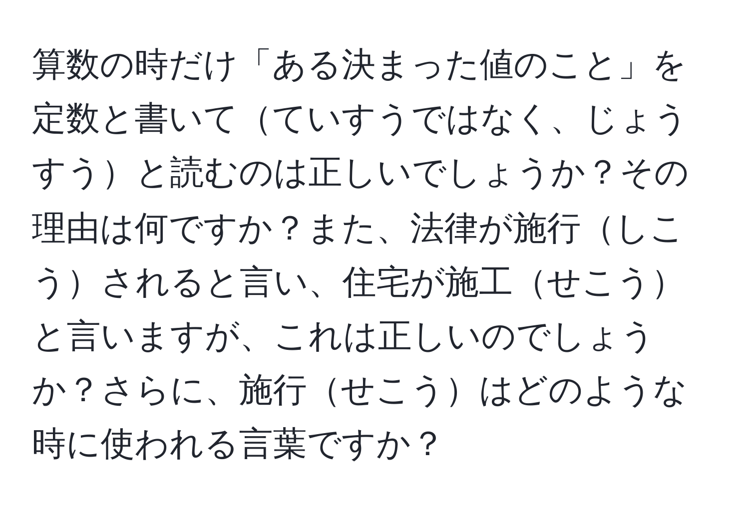 算数の時だけ「ある決まった値のこと」を定数と書いてていすうではなく、じょうすうと読むのは正しいでしょうか？その理由は何ですか？また、法律が施行しこうされると言い、住宅が施工せこうと言いますが、これは正しいのでしょうか？さらに、施行せこうはどのような時に使われる言葉ですか？