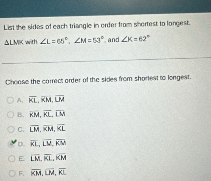 List the sides of each triangle in order from shortest to longest.
△ LMK with ∠ L=65°, ∠ M=53° , and ∠ K=62°
Choose the correct order of the sides from shortest to longest.
A. overline KL, overline KM, overline LM
B. overline KM, overline KL, overline LM
C. overline LM, overline KM, overline KL
D. overline KL, overline LM, overline KM
E. overline LM, overline KL, overline KM
F. overline KM, overline LM, overline KL