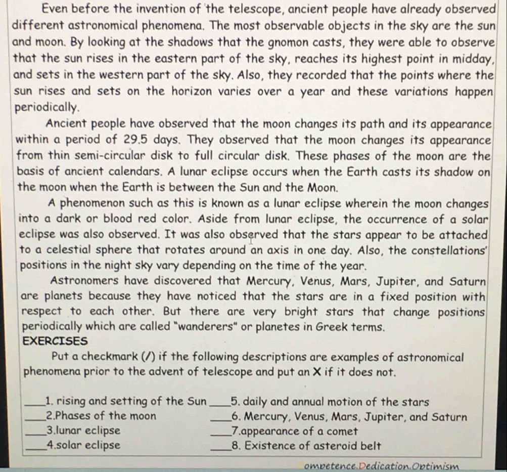 Even before the invention of 'the telescope, ancient people have already observed 
different astronomical phenomena. The most observable objects in the sky are the sun 
and moon. By looking at the shadows that the gnomon casts, they were able to observe 
that the sun rises in the eastern part of the sky, reaches its highest point in midday, 
and sets in the western part of the sky. Also, they recorded that the points where the 
sun rises and sets on the horizon varies over a year and these variations happen 
periodically. 
Ancient people have observed that the moon changes its path and its appearance 
within a period of 29.5 days. They observed that the moon changes its appearance 
from thin semi-circular disk to full circular disk. These phases of the moon are the 
basis of ancient calendars. A lunar eclipse occurs when the Earth casts its shadow on 
the moon when the Earth is between the Sun and the Moon. 
A phenomenon such as this is known as a lunar eclipse wherein the moon changes 
into a dark or blood red color. Aside from lunar eclipse, the occurrence of a solar 
eclipse was also observed. It was also observed that the stars appear to be attached 
to a celestial sphere that rotates around an axis in one day. Also, the constellations' 
positions in the night sky vary depending on the time of the year. 
Astronomers have discovered that Mercury, Venus, Mars, Jupiter, and Saturn 
are planets because they have noticed that the stars are in a fixed position with 
respect to each other. But there are very bright stars that change positions 
periodically which are called "wanderers" or planetes in Greek terms. 
EXERCISES 
Put a checkmark (/) if the following descriptions are examples of astronomical 
phenomena prior to the advent of telescope and put an X if it does not. 
_1. rising and setting of the Sun_ 5. daily and annual motion of the stars 
_2.Phases of the moon _6. Mercury, Venus, Mars, Jupiter, and Saturn 
_3.lunar eclipse _7.appearance of a comet 
_4.solar eclipse _8. Existence of asteroid belt 
ombetence Dedication.Optimism