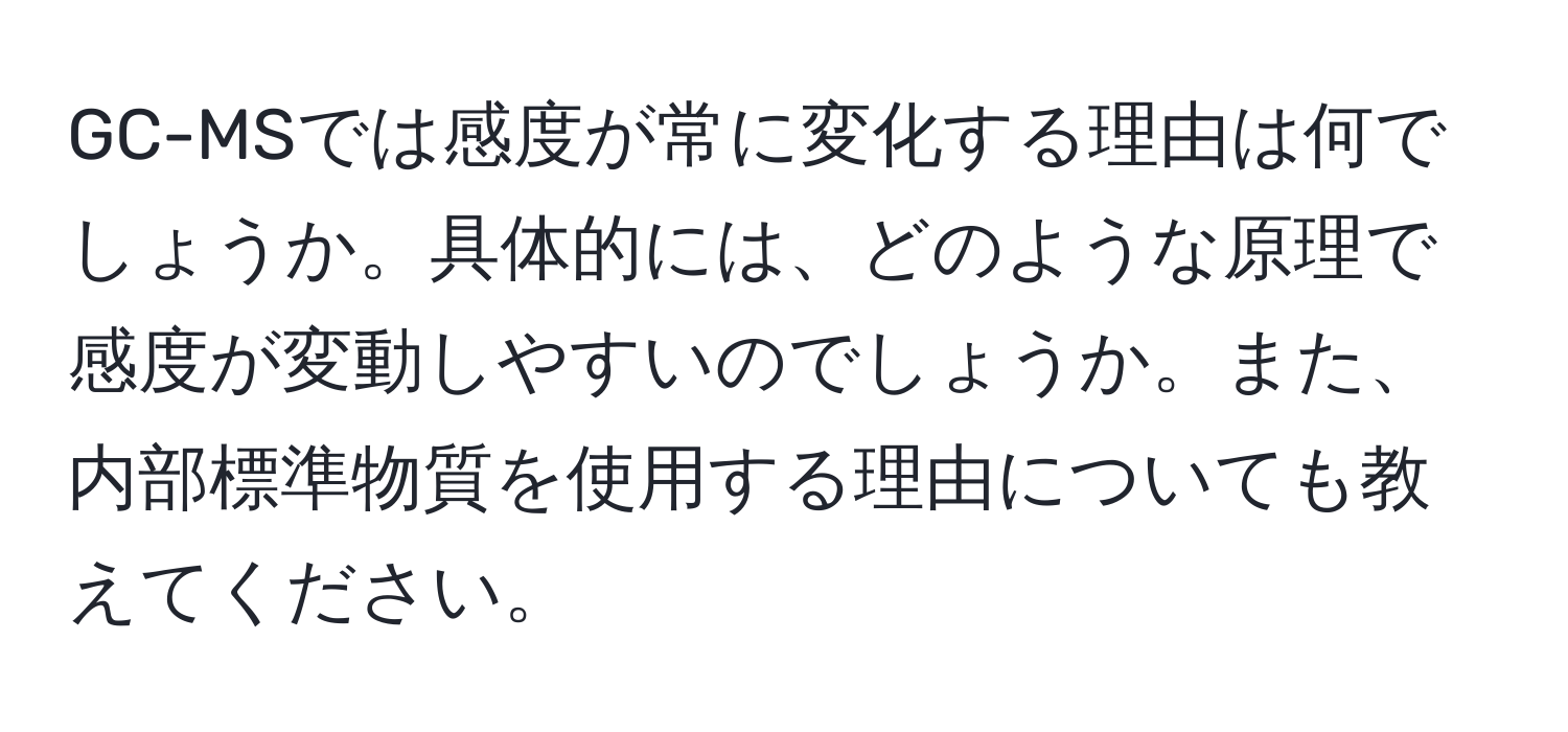 GC-MSでは感度が常に変化する理由は何でしょうか。具体的には、どのような原理で感度が変動しやすいのでしょうか。また、内部標準物質を使用する理由についても教えてください。