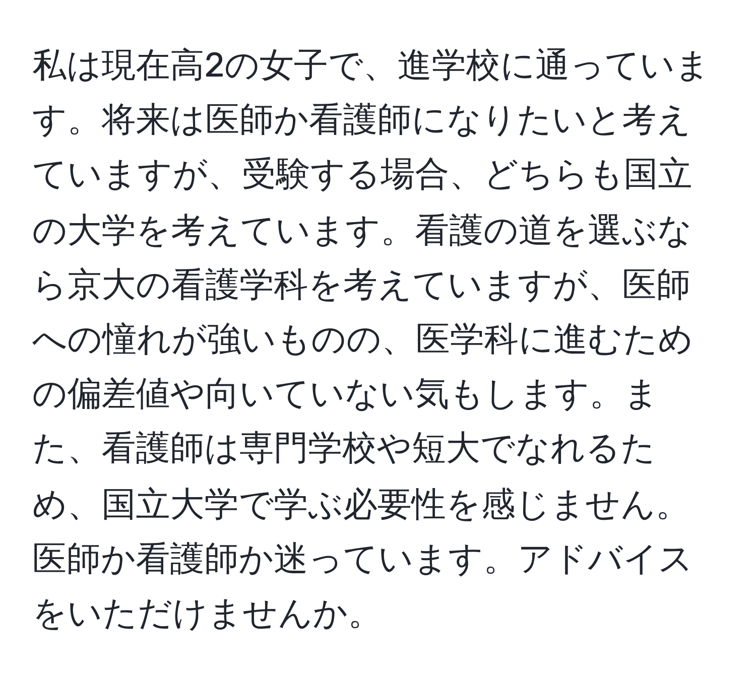 私は現在高2の女子で、進学校に通っています。将来は医師か看護師になりたいと考えていますが、受験する場合、どちらも国立の大学を考えています。看護の道を選ぶなら京大の看護学科を考えていますが、医師への憧れが強いものの、医学科に進むための偏差値や向いていない気もします。また、看護師は専門学校や短大でなれるため、国立大学で学ぶ必要性を感じません。医師か看護師か迷っています。アドバイスをいただけませんか。