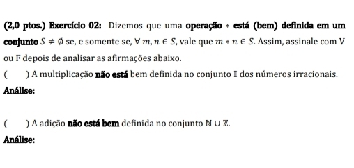 (2,0 ptos.) Exercício 02: Dizemos que uma operação * está (bem) definida em um 
conjunto S!= varnothing se , e somente se, ∀ m n∈ S , vale que m*n∈ S. Assim, assinale com V 
ou F depois de analisar as afirmações abaixo. 
 ) A multiplicação não está bem definida no conjunto I dos números irracionais. 
Análise: 
C ) A adição não está bem definida no conjunto N ∪ Z. 
Análise: