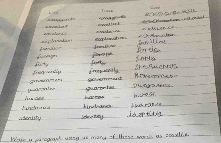 Copy
Loook Trace
exaggerate eocaggerale
A carcelkend
excellent excersient
existence enastence endsience
explanation explanation ecplanallo
familiar familiar famlliar
foreign forden foreign
forty fotty sorn
frequently frequently frequentr
government government gonemmen
guarantee
guarantee suarantee
harass hanass horass.
hindrance kindrance hindrance
identity Identaty identity
Write a paragraph using as many of these words as possible.
