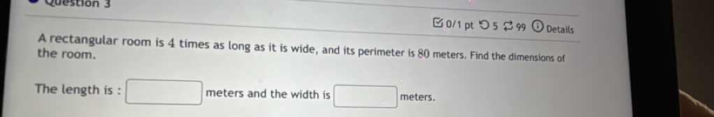 つ 5 99 Details 
A rectangular room is 4 times as long as it is wide, and its perimeter is 80 meters. Find the dimensions of 
the room. 
The length is : □ meter and the width is □ meters.