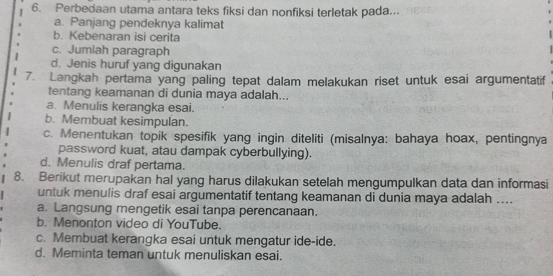 Perbedaan utama antara teks fiksi dan nonfiksi terletak pada...
a. Panjang pendeknya kalimat
b. Kebenaran isi cerita
c. Jumlah paragraph
d. Jenis huruf yang digunakan
7. Langkah pertama yang paling tepat dalam melakukan riset untuk esai argumentatif
tentang keamanan di dunia maya adalah...
a. Menulis kerangka esai.
b. Membuat kesimpulan.
c. Menentukan topik spesifik yang ingin diteliti (misalnya: bahaya hoax, pentingnya
password kuat, atau dampak cyberbullying).
d. Menulis draf pertama.
8. Berikut merupakan hal yang harus dilakukan setelah mengumpulkan data dan informasi
untuk menulis draf esai argumentatif tentang keamanan di dunia maya adalah ....
a. Langsung mengetik esai tanpa perencanaan.
b. Menonton video di YouTube.
c. Membuat kerangka esai untuk mengatur ide-ide.
d. Meminta teman untuk menuliskan esai.