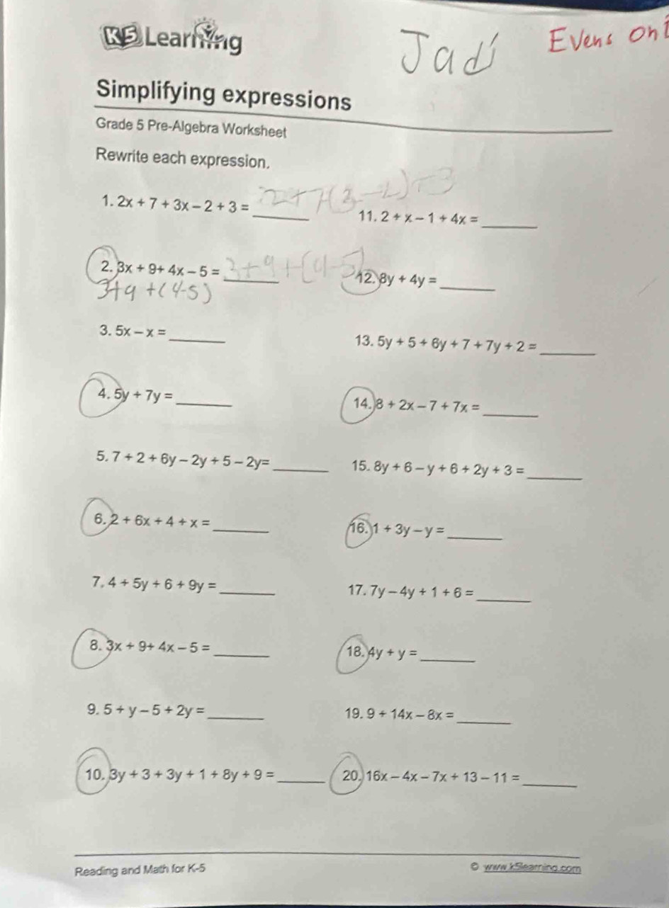 Learning 
Simplifying expressions 
Grade 5 Pre-Algebra Worksheet 
Rewrite each expression. 
1. 2x+7+3x-2+3=
_ 
_11. 2+x-1+4x=
2. 3x+9+4x-5= _ 8y+4y=
_ 
12. 
_ 
3. 5x-x=
13. 5y+5+6y+7+7y+2= _ 
_ 
4. 5y+7y=
_ 
14 8+2x-7+7x=
5. 7+2+6y-2y+5-2y= _15. 8y+6-y+6+2y+3= _ 
6. 2+6x+4+x= _ 16. 1+3y-y= _ 
_ 
7, 4+5y+6+9y= _17. 7y-4y+1+6=
8. 3x+9+4x-5= _18. 4y+y= _ 
_ 
9. 5+y-5+2y= _19. 9+14x-8x=
10. 3y+3+3y+1+8y+9= _ 20. 16x-4x-7x+13-11= _ 
Reading and Math for K-5 
0 www.kSlearnind.com