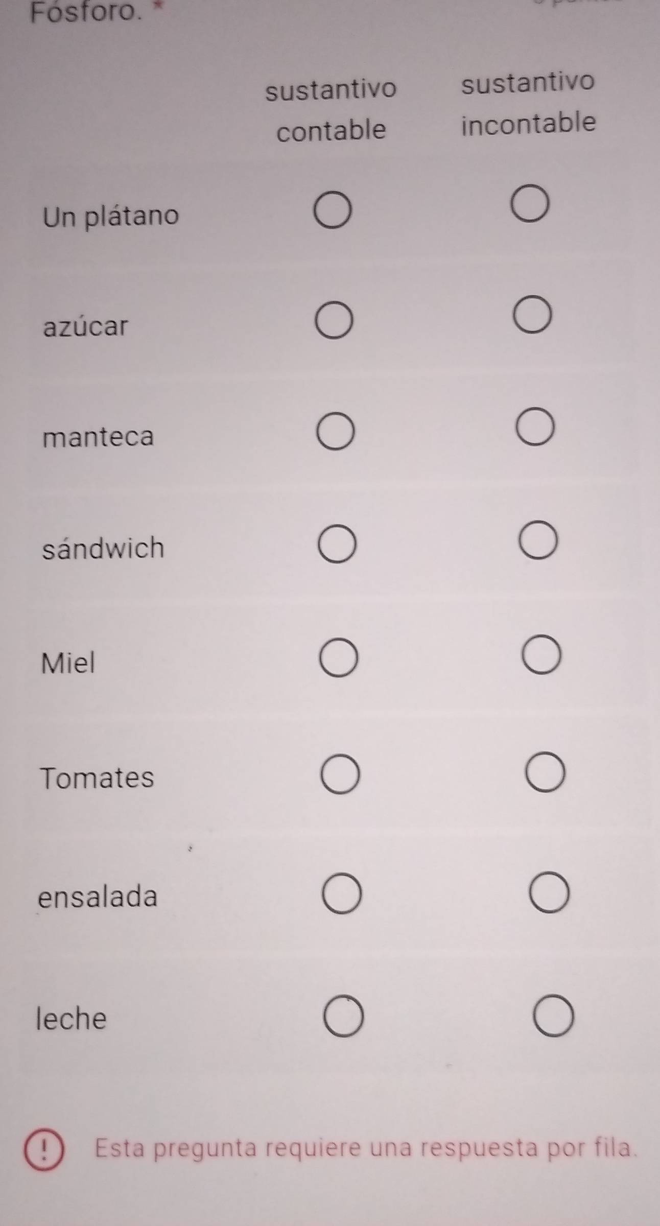 Fósforo.*
sustantivo sustantivo
contable incontable
Un plátano
azúcar
manteca
sándwich
Miel
Tomates
ensalada
leche
Esta pregunta requiere una respuesta por fila.