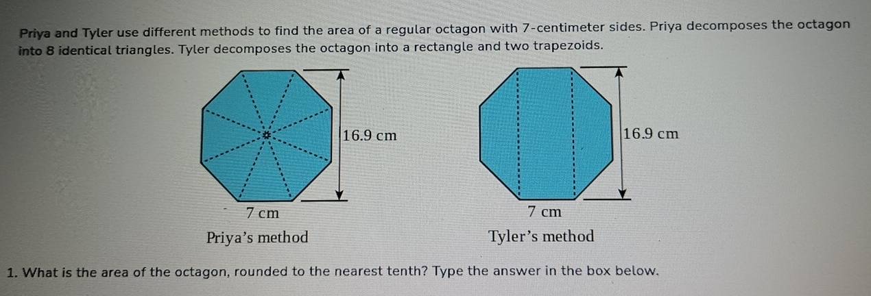 Priya and Tyler use different methods to find the area of a regular octagon with 7-centimeter sides. Priya decomposes the octagon
into 8 identical triangles. Tyler decomposes the octagon into a rectangle and two trapezoids.
Priya's method Tyler’s method
1. What is the area of the octagon, rounded to the nearest tenth? Type the answer in the box below.