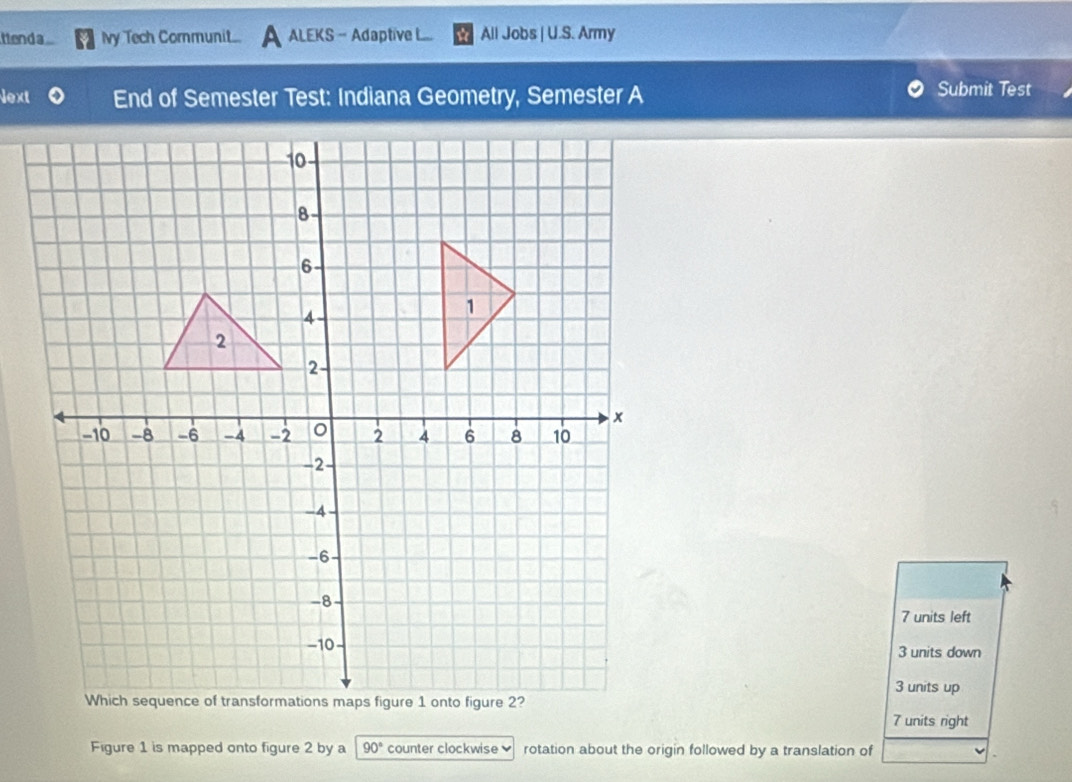 ttend a Ivy Tech Cormunit... ALEKS - Adaptive L... All Jobs | U.S. Army
Next End of Semester Test: Indiana Geometry, Semester A Submit Test
7 units left
3 units down
3 units up
7 units right
Figure 1 is mapped onto figure 2 by a 90° counter clockwise ] rotation about the origin followed by a translation of